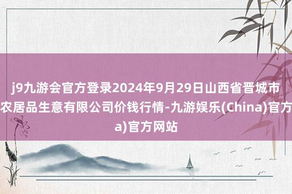 j9九游会官方登录2024年9月29日山西省晋城市绿欣农居品生意有限公司价钱行情-九游娱乐(China)官方网站