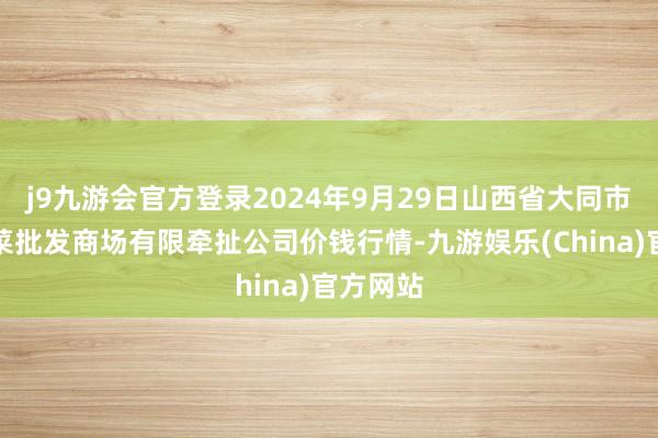 j9九游会官方登录2024年9月29日山西省大同市振华蔬菜批发商场有限牵扯公司价钱行情-九游娱乐(China)官方网站