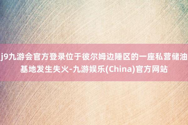 j9九游会官方登录位于彼尔姆边陲区的一座私营储油基地发生失火-九游娱乐(China)官方网站