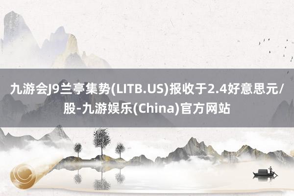 九游会J9兰亭集势(LITB.US)报收于2.4好意思元/股-九游娱乐(China)官方网站