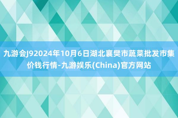 九游会J92024年10月6日湖北襄樊市蔬菜批发市集价钱行情-九游娱乐(China)官方网站