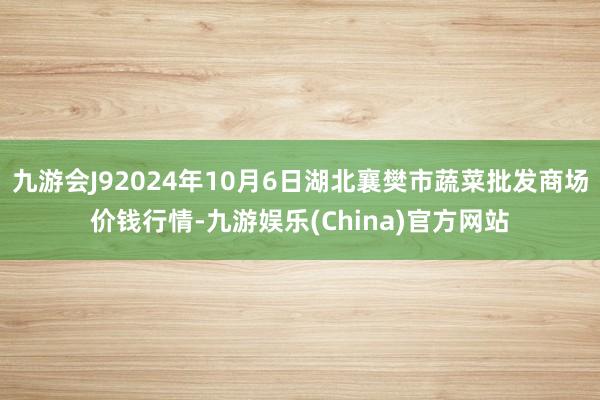 九游会J92024年10月6日湖北襄樊市蔬菜批发商场价钱行情-九游娱乐(China)官方网站