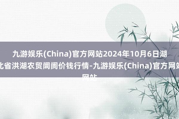 九游娱乐(China)官方网站2024年10月6日湖北省洪湖农贸阛阓价钱行情-九游娱乐(China)官方网站