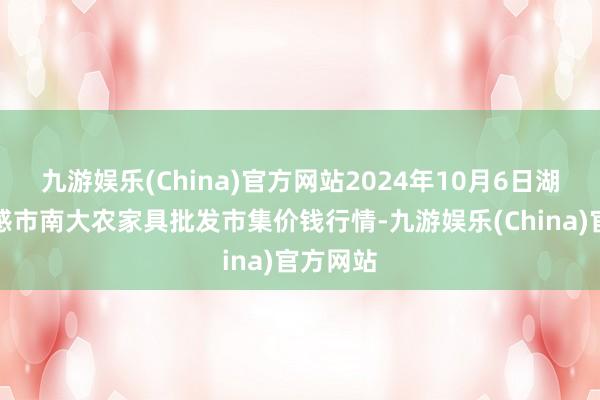 九游娱乐(China)官方网站2024年10月6日湖北省孝感市南大农家具批发市集价钱行情-九游娱乐(China)官方网站