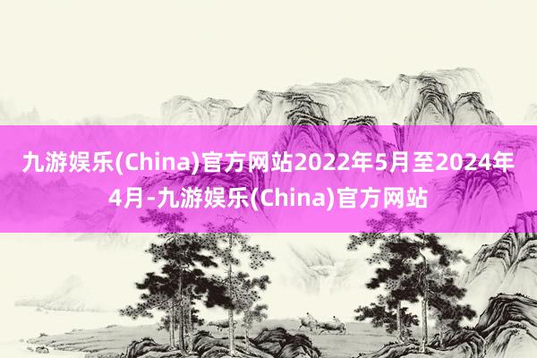 九游娱乐(China)官方网站2022年5月至2024年4月-九游娱乐(China)官方网站