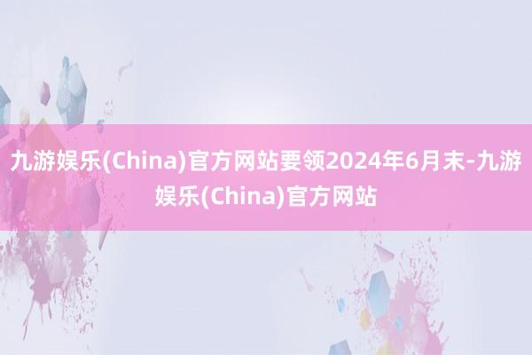 九游娱乐(China)官方网站要领2024年6月末-九游娱乐(China)官方网站