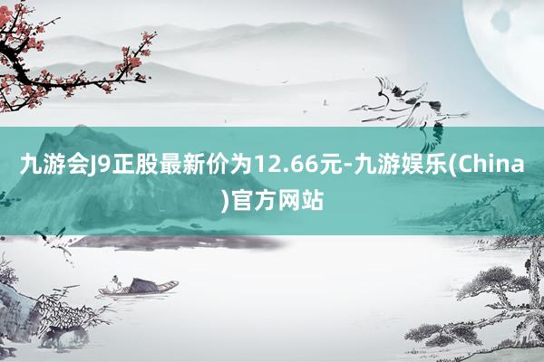 九游会J9正股最新价为12.66元-九游娱乐(China)官方网站