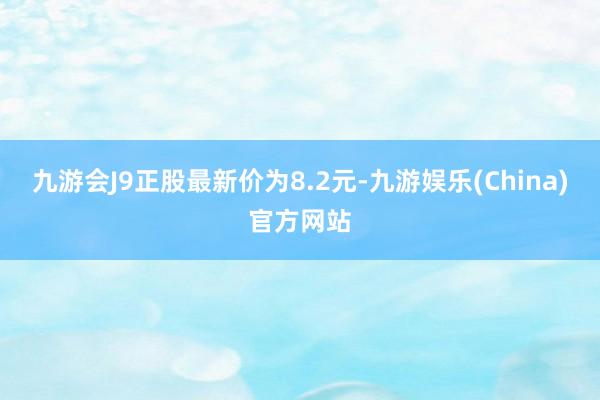 九游会J9正股最新价为8.2元-九游娱乐(China)官方网站