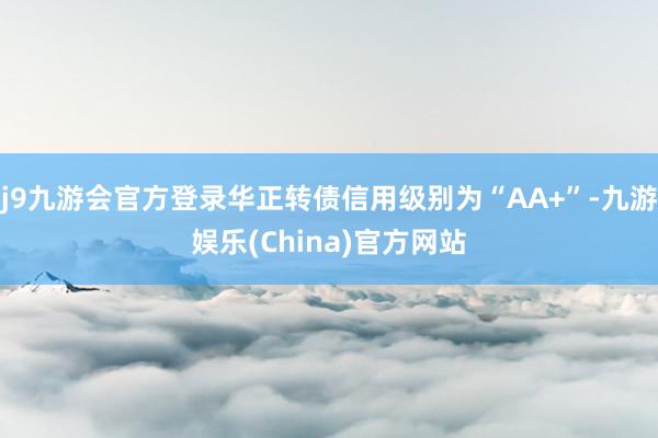 j9九游会官方登录华正转债信用级别为“AA+”-九游娱乐(China)官方网站