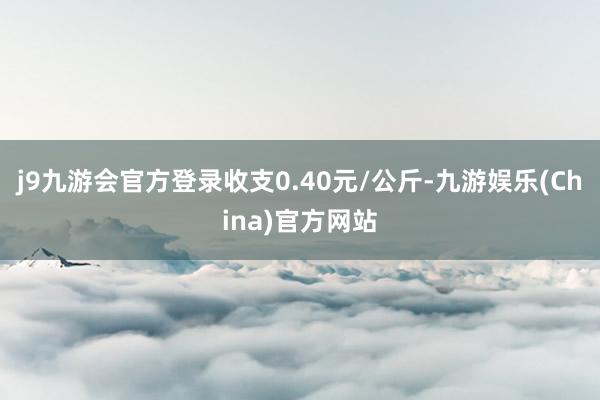 j9九游会官方登录收支0.40元/公斤-九游娱乐(China)官方网站