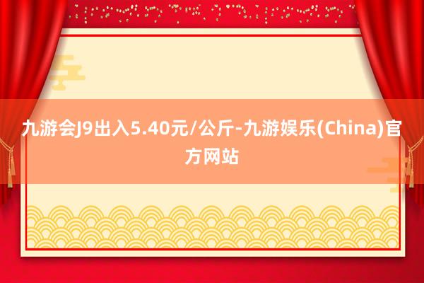 九游会J9出入5.40元/公斤-九游娱乐(China)官方网站