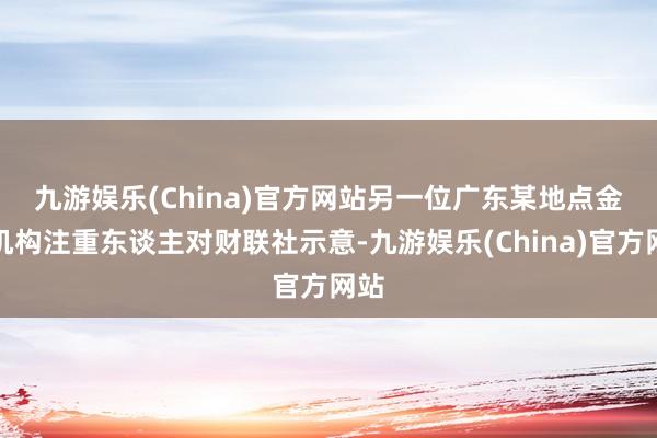 九游娱乐(China)官方网站　　另一位广东某地点金融机构注重东谈主对财联社示意-九游娱乐(China)官方网站