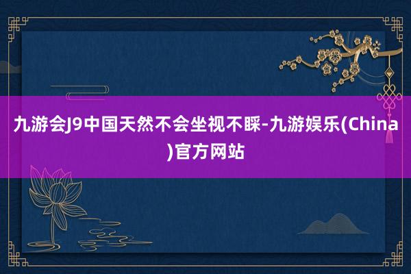 九游会J9中国天然不会坐视不睬-九游娱乐(China)官方网站