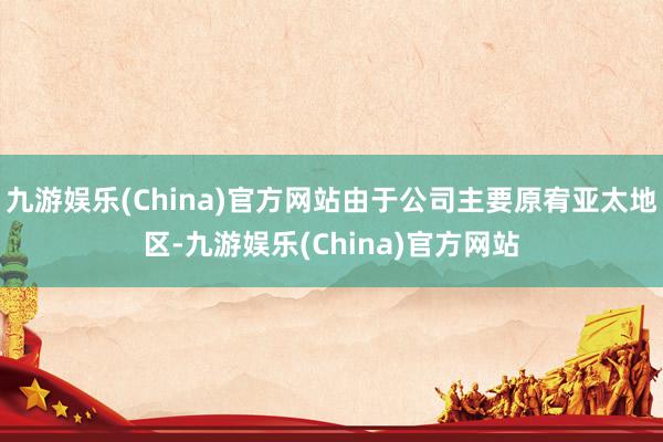 九游娱乐(China)官方网站由于公司主要原宥亚太地区-九游娱乐(China)官方网站