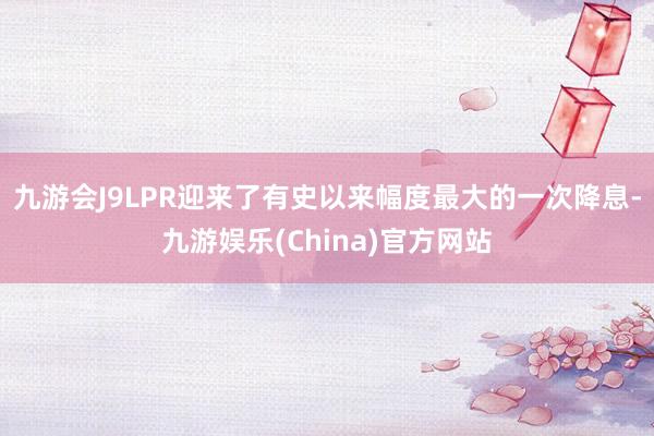 九游会J9LPR迎来了有史以来幅度最大的一次降息-九游娱乐(China)官方网站