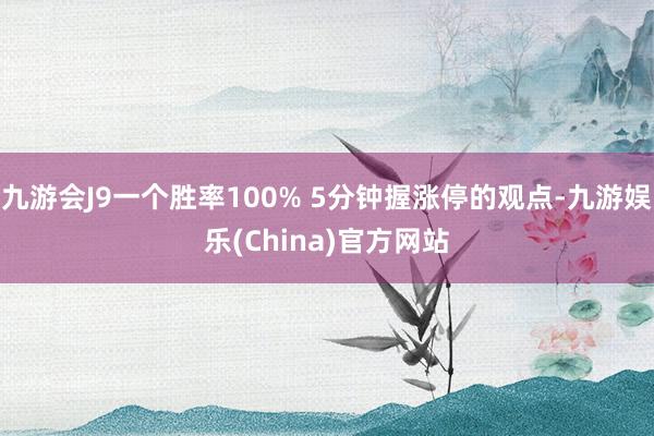 九游会J9一个胜率100% 5分钟握涨停的观点-九游娱乐(China)官方网站