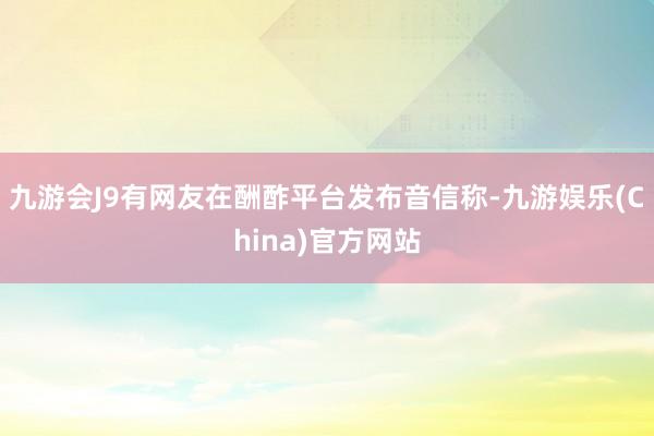 九游会J9有网友在酬酢平台发布音信称-九游娱乐(China)官方网站