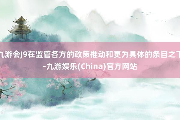 九游会J9在监管各方的政策推动和更为具体的条目之下-九游娱乐(China)官方网站