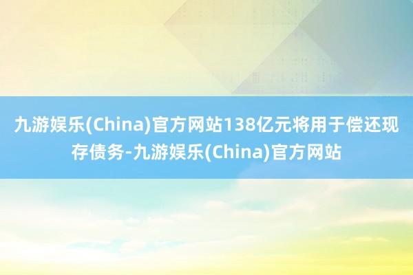 九游娱乐(China)官方网站138亿元将用于偿还现存债务-九游娱乐(China)官方网站