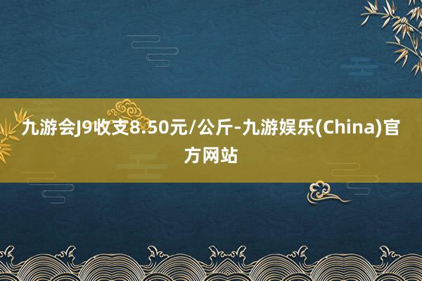 九游会J9收支8.50元/公斤-九游娱乐(China)官方网站