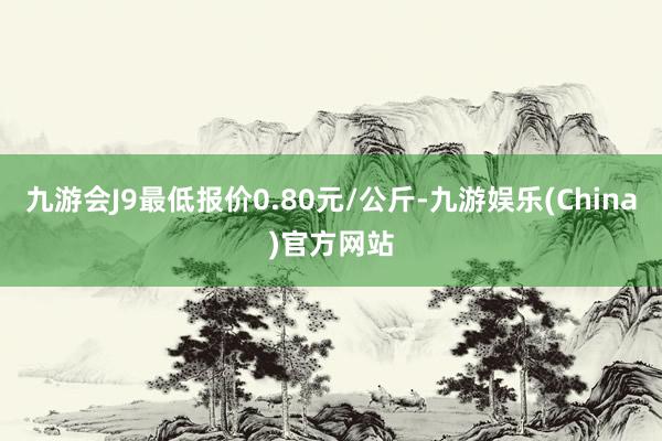 九游会J9最低报价0.80元/公斤-九游娱乐(China)官方网站