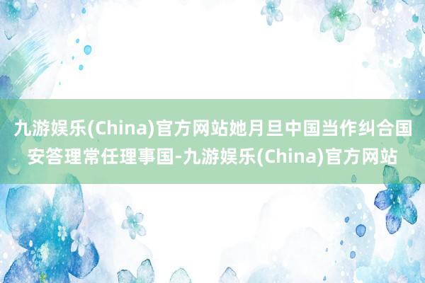 九游娱乐(China)官方网站她月旦中国当作纠合国安答理常任理事国-九游娱乐(China)官方网站