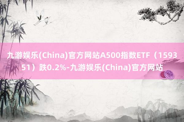 九游娱乐(China)官方网站A500指数ETF（159351）跌0.2%-九游娱乐(China)官方网站