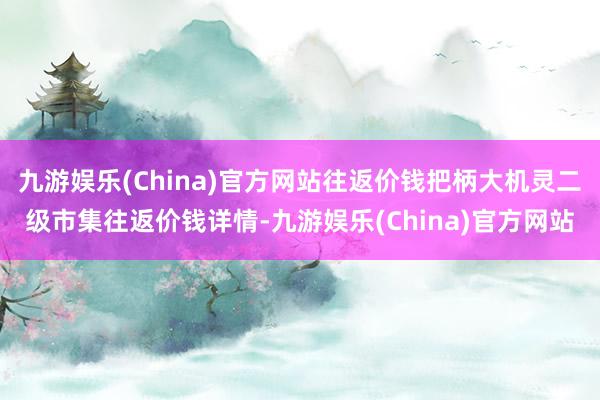 九游娱乐(China)官方网站往返价钱把柄大机灵二级市集往返价钱详情-九游娱乐(China)官方网站