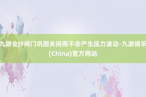 九游会J9阀门巩固关闭而不会产生压力波动-九游娱乐(China)官方网站