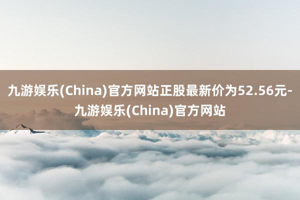 九游娱乐(China)官方网站正股最新价为52.56元-九游娱乐(China)官方网站