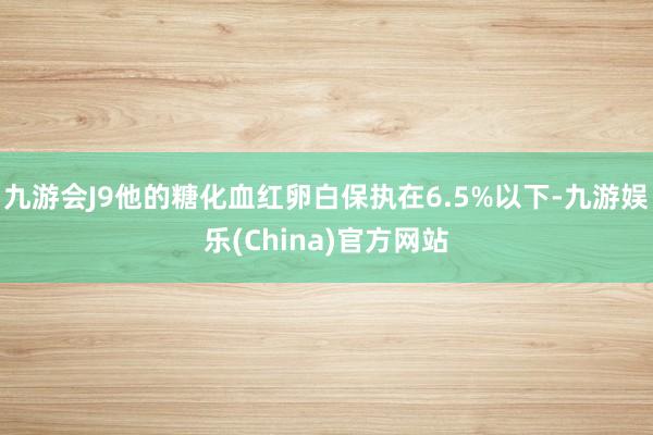 九游会J9他的糖化血红卵白保执在6.5%以下-九游娱乐(China)官方网站