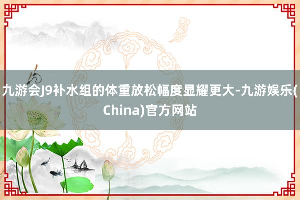 九游会J9补水组的体重放松幅度显耀更大-九游娱乐(China)官方网站