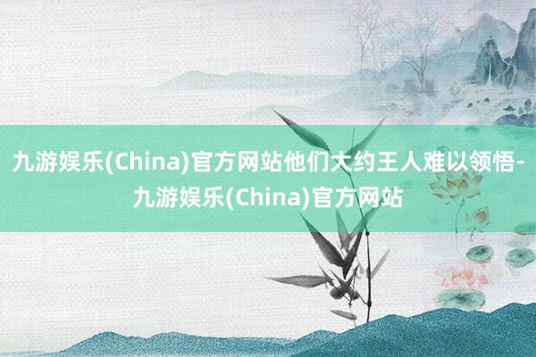 九游娱乐(China)官方网站他们大约王人难以领悟-九游娱乐(China)官方网站