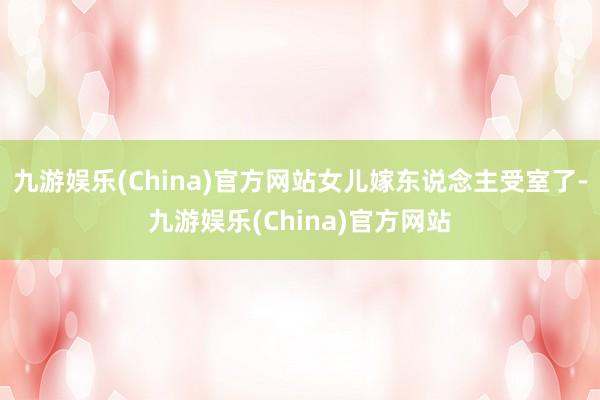 九游娱乐(China)官方网站女儿嫁东说念主受室了-九游娱乐(China)官方网站