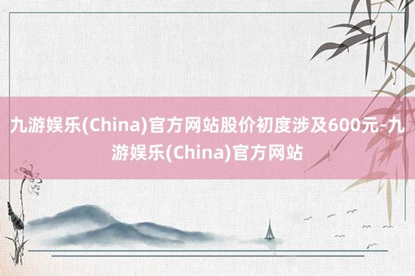 九游娱乐(China)官方网站股价初度涉及600元-九游娱乐(China)官方网站