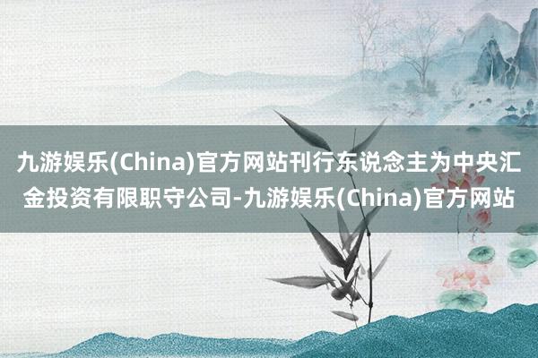 九游娱乐(China)官方网站刊行东说念主为中央汇金投资有限职守公司-九游娱乐(China)官方网站