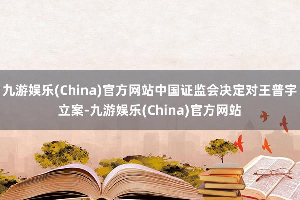 九游娱乐(China)官方网站中国证监会决定对王普宇立案-九游娱乐(China)官方网站