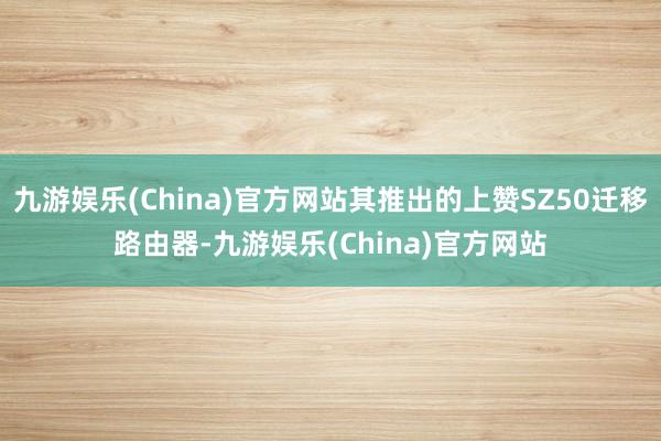 九游娱乐(China)官方网站其推出的上赞SZ50迁移路由器-九游娱乐(China)官方网站