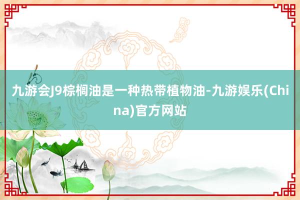 九游会J9棕榈油是一种热带植物油-九游娱乐(China)官方网站