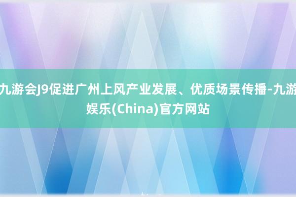 九游会J9促进广州上风产业发展、优质场景传播-九游娱乐(China)官方网站