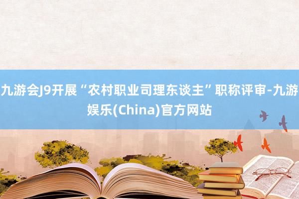 九游会J9开展“农村职业司理东谈主”职称评审-九游娱乐(China)官方网站