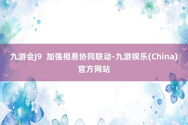 九游会J9  加强相易协同联动-九游娱乐(China)官方网站