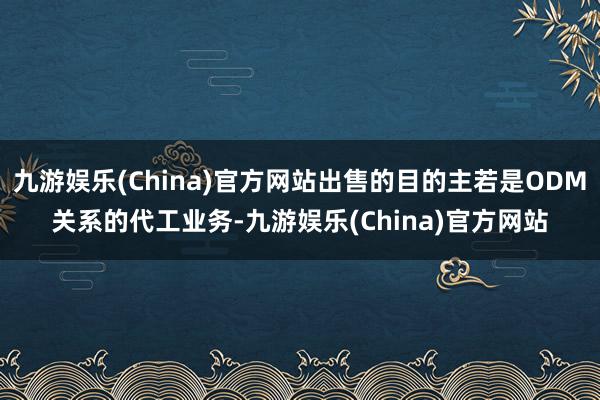 九游娱乐(China)官方网站出售的目的主若是ODM关系的代工业务-九游娱乐(China)官方网站