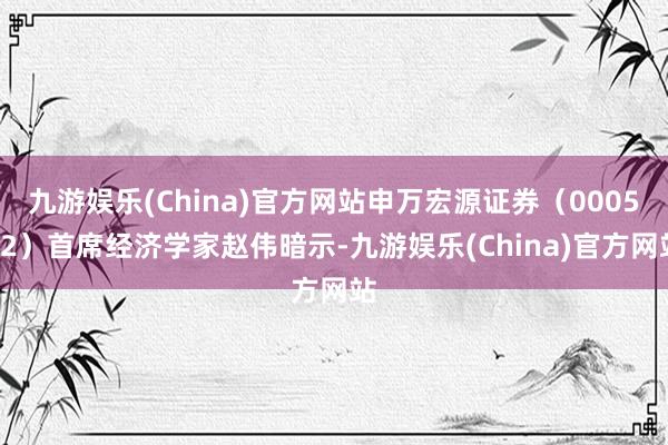 九游娱乐(China)官方网站申万宏源证券（000562）首席经济学家赵伟暗示-九游娱乐(China)官方网站