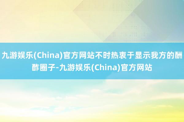 九游娱乐(China)官方网站不时热衷于显示我方的酬酢圈子-九游娱乐(China)官方网站