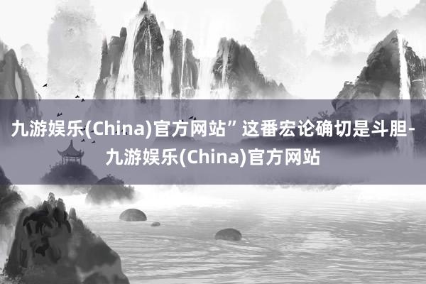 九游娱乐(China)官方网站”这番宏论确切是斗胆-九游娱乐(China)官方网站