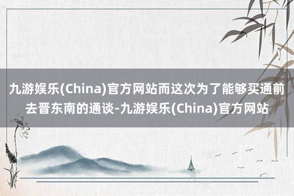 九游娱乐(China)官方网站而这次为了能够买通前去晋东南的通谈-九游娱乐(China)官方网站