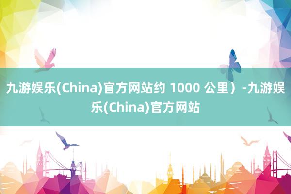 九游娱乐(China)官方网站约 1000 公里）-九游娱乐(China)官方网站