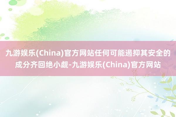 九游娱乐(China)官方网站任何可能遏抑其安全的成分齐回绝小觑-九游娱乐(China)官方网站