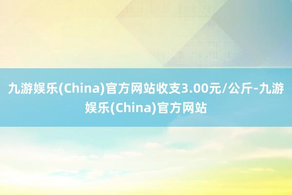 九游娱乐(China)官方网站收支3.00元/公斤-九游娱乐(China)官方网站